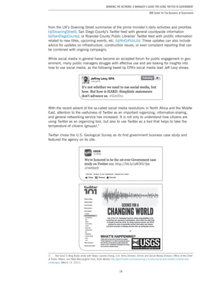 14
Working the Network: A Manager’s Guide for Using Twitter in Government
IBM Center for The Business of Government
from the UK’s Downing Street summaries of the prime minister’s daily activities and priorities
(@DowningStreet), San Diego County’s Twitter feed with general countywide information
(@SanDiegoCounty), or Roanoke County Public Libraries’ Twitter feed with prolific information
related to new titles, upcoming events, etc. (@RoCoPubLib). These updates can also include
advice for updates on infrastructure, construction issues, or even complaint reporting that can
be combined with ongoing campaigns.
While social media in general have become an accepted forum for public engagement in gov-
ernment, many public managers struggle with effective use and are looking for insights into
how to use social media, as the following tweet by EPA’s social media lead Jeff Levy shows.
With the recent advent of the so-called social media revolutions in North Africa and the Middle
East, attention to the usefulness of Twitter as an important organizing, information-sharing,
and general networking service has increased. It is not only to understand how citizens are
using Twitter as an organizing tool, but also to use Twitter as a tool that helps to take the
temperature of citizens (groups).3
Twitter chose the U.S. Geological Survey as its first government business case study and
featured the agency on its site:
3.	 See Gov2.0 Blog Radio show with Major Juanita Chang, U.S. Army Director, Online and Social Media Division, Office of the Chief
of Public Affairs, and Matt MacLaughlin from SCoE Mobile http://gov20radio.com/upcoming-u-s-army-social-and-mobile-victories-and-
challenges/ (March 13, 2011).
 