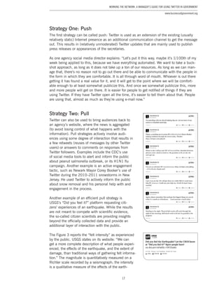 17
Working the Network: A Manager’s Guide for Using Twitter in Government
www.businessofgovernment.org
Strategy One: Push
The first strategy can be called push: Twitter is used as an extension of the existing (usually
relatively static) Internet presence as an additional communication channel to get the message
out. This results in (relatively unmoderated) Twitter updates that are mainly used to publish
press releases or appearances of the secretaries.
As one agency social media director explains: “Let’s put it this way, maybe it’s 1/100th of my
week being applied to this, because we have everything automated. We want to take a buck-
shot approach, as long as it does not take up a ton of our resources. As long as we can man-
age that, there’s no reason not to go out there and be able to communicate with the people in
the form in which they are comfortable. It is all through word of mouth. Whoever is out there
getting it has found a real value for it, and it will get to the point where we will be comfort-
able enough to at least somewhat publicize this. And once we somewhat publicize this, more
and more people will get on there. It is easier for people to get notified of things if they are
using Twitter. If they have Twitter open all the time, it’s easier to tell them about that. People
are using that, almost as much as they’re using e-mail now.”
Strategy Two: Pull
Twitter can also be used to bring audiences back to
an agency’s website, where the news is aggregated
(to avoid losing control of what happens with the
information). Pull strategies actively involve audi-
ences using some degree of interaction that results in
a few retweets (reuses of messages by other Twitter
users) or answers to comments on responses from
Twitter followers. Examples include the CDC’s use
of social media tools to alert and inform the public
about peanut salmonella outbreak, or its H1N1 flu
campaign. Another example is an active engagement
tactic, such as Newark Mayor Corey Booker’s use of
Twitter during the 2010–2011 snowstorms in New
Jersey. He used Twitter to actively inform the public
about snow removal and his personal help with and
engagement in the process.
Another example of an efficient pull strategy is
USGS’s “Did you feel it?” platform requesting citi-
zens’ experiences of an earthquake. While the results
are not meant to compete with scientific evidence,
the so-called citizen scientists are providing insights
beyond the officially collected data and provide an
additional layer of interaction with the public.
The Figure 3 reports the “felt intensity” as experienced
by the public. USGS states on its website: “We can
get a more complete description of what people experi-
enced, the effects of the earthquake, and the extent of
damage, than traditional ways of gathering felt informa-
tion.” The magnitude is quantitatively measured on a
Richter scale recorded by a seismograph; the intensity
is a qualitative measure of the effects of the earth-
 