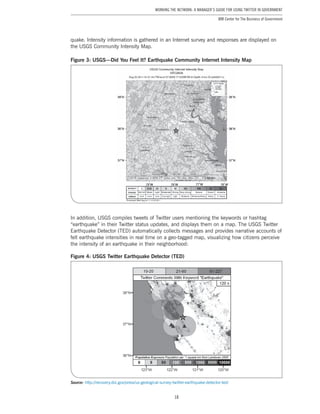 18
Working the Network: A Manager’s Guide for Using Twitter in Government
IBM Center for The Business of Government
quake. Intensity information is gathered in an Internet survey and responses are displayed on
the USGS Community Intensity Map.
Figure 3: USGS—Did You Feel It? Earthquake Community Internet Intensity Map
In addition, USGS compiles tweets of Twitter users mentioning the keywords or hashtag
“earthquake” in their Twitter status updates, and displays them on a map. The USGS Twitter
Earthquake Detector (TED) automatically collects messages and provides narrative accounts of
felt earthquake intensities in real time on a geo-tagged map, visualizing how citizens perceive
the intensity of an earthquake in their neighborhood:
Figure 4: USGS Twitter Earthquake Detector (TED)
Source: http://recovery.doi.gov/press/us-geological-survey-twitter-earthquake-detector-ted/
 