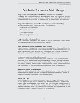 21
Working the Network: A Manager’s Guide for Using Twitter in Government
www.businessofgovernment.org
Best Twitter Practices for Public Managers
Design a social media strategy that helps fulfill the mission of your organization.
Think about what the strategic goals are, what the content is that your organization is produc-
ing, what the potential channels for the content distribution are, and how Twitter might fit into
this overall strategy as one channel for interacting with the stakeholders of your organization.
Design and distribute social media tactics according to your social media strategy.
What is appropriate content to share? Who needs to be involved in:
•	 Broadcasting of routine updates
•	 Ad hoc crisis communication
•	 Fact-checking missions
•	 Online, ongoing customer service
Design information vetting procedures.
Where is the content coming from? Who needs to be involved in the content curating process?
What does a stepwise information review process look like?
Assign manpower to staff and update social media accounts.
Dedicate resources and capacity to those people in your organization who should take on the
additional (or sole) responsibility to curate content, respond to social media interactions, and
overall, maintain social media accounts. Once you decide to open the social media toolbox,
citizens will expect real-time information exchanges with their government.
Provide resources to train social media personnel.
Think about a social media sourcing strategy. There needs to be a core social media team
which takes on the heavy workload, but also knows whom to include when they themselves
don’t have the answers and need to reach out to knowledge experts deeper in the organiza-
tion. Increase awareness that social media is not a technology function, but the responsibility
of all employees in the organization. Distribute the workload across many shoulders.
Learn how to interpret social media data.
Enable your social media team to collect social media data, look at the data frequently, and
understand how to interpret these data to understand the impact your agency is making. Be
prepared to adjust your overall social media strategy if needed.
Fail, fail, fail … fast.
Social media platforms are hosted, designed, and frequently changed by third-party provid-
ers. This might mean that because of the fast pace of platform changes, but also because of
changes in your audience’s social media behavior, your staff might make mistakes. Be sure to
tackle mistakes head on: don’t retract or delete published updates. Someone will have already
retweeted your content, saved it in a blog post, and copied it to their own hard drive. Be open
and transparent, admit mistakes, and publish the corrected facts.
 