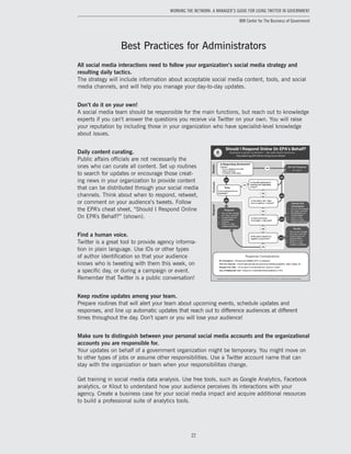 22
Working the Network: A Manager’s Guide for Using Twitter in Government
IBM Center for The Business of Government
Best Practices for Administrators
All social media interactions need to follow your organization’s social media strategy and
resulting daily tactics.
The strategy will include information about acceptable social media content, tools, and social
media channels, and will help you manage your day-to-day updates.
Don’t do it on your own!
A social media team should be responsible for the main functions, but reach out to knowledge
experts if you can’t answer the questions you receive via Twitter on your own. You will raise
your reputation by including those in your organization who have specialist-level knowledge
about issues.
Daily content curating.
Public affairs officials are not necessarily the
ones who can curate all content. Set up routines
to search for updates or encourage those creat-
ing news in your organization to provide content
that can be distributed through your social media
channels. Think about when to respond, retweet,
or comment on your audience’s tweets. Follow
the EPA’s cheat sheet, “Should I Respond Online
On EPA’s Behalf?” (shown).
Find a human voice.
Twitter is a great tool to provide agency informa-
tion in plain language. Use IDs or other types
of author identification so that your audience
knows who is tweeting with them this week, on
a specific day, or during a campaign or event.
Remember that Twitter is a public conversation!
Keep routine updates among your team.
Prepare routines that will alert your team about upcoming events, schedule updates and
responses, and line up automatic updates that reach out to difference audiences at different
times throughout the day. Don’t spam or you will lose your audience!
Make sure to distinguish between your personal social media accounts and the organizational
accounts you are responsible for.
Your updates on behalf of a government organization might be temporary. You might move on
to other types of jobs or assume other responsibilities. Use a Twitter account name that can
stay with the organization or team when your responsibilities change.
Get training in social media data analysis. Use free tools, such as Google Analytics, Facebook
analytics, or Klout to understand how your audience perceives its interactions with your
agency. Create a business case for your social media impact and acquire additional resources
to build a professional suite of analytics tools.
 