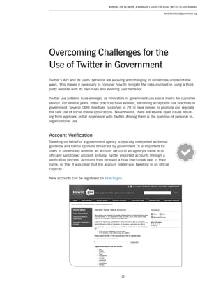 23
Working the Network: A Manager’s Guide for Using Twitter in Government
www.businessofgovernment.org
Twitter’s API and its users’ behavior are evolving and changing in sometimes unpredictable
ways. This makes it necessary to consider how to mitigate the risks involved in using a third-
party website with its own rules and evolving user behavior.
Twitter use patterns have emerged as innovators in government use social media for customer
service. For several years, these practices have evolved, becoming acceptable use practices in
government. Several OMB directives published in 2010 have helped to promote and regulate
the safe use of social media applications. Nevertheless, there are several open issues result-
ing from agencies’ initial experience with Twitter. Among them is the question of personal vs.
organizational use.
Account Verification
Tweeting on behalf of a government agency is typically interpreted as formal
guidance and formal opinions broadcast by government. It is important for
users to understand whether an account set up in an agency’s name is an
officially sanctioned account. Initially, Twitter endorsed accounts through a
verification process. Accounts then received a blue checkmark next to their
name, so that it was clear that the account holder was tweeting in an official
capacity.
New accounts can be registered on HowTo.gov.
Overcoming Challenges for the
Use of Twitter in Government
 