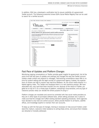24
Working the Network: A Manager’s Guide for Using Twitter in Government
IBM Center for The Business of Government
In addition, GSA has a developed a verification tool to ensure credibility of a government
Twitter account. The following screenshot shows GSA’s Social Media Registry that can be used
to search for a verified account.
Fast Pace of Updates and Platform Changes
Monitoring ongoing conversations on Twitter provides great insights for government, but at the
same time that fast pace of updates and postings has changed the way that Twitter account
holders create content and respond to messages. Fast-evolving conversations leave little or no
time for content vetting with the legal counsel of a government agency. Instead, the expecta-
tions of citizens are high to receive near real-time feedback. As one social media director in a
federal agency notes: “For Twitter and Facebook there is no real clearance process. We have
advocated very, very hard that there shouldn’t be one, because of the nature of Twitter, you
gotta be on top of it. It’s a timely type of platform, everything’s time-sensitive, and any type of
clearance process really can obviate the whole purpose of using it.”
Platform changes are inevitable and cannot be controlled with free social media providers as
they are in other types of purchased software tools, where vetting processes are in place to
make sure that the changes don’t affect existing standard operating procedures. Some agencies
have decided to only host one central account; others provide freedom to all teams, satellite
offices, and knowledge experts to maintain their own accounts.
To keep up with the fast pace of changes, training is necessary to help account holders under-
stand the medium, overcome initial resistance to writing freely online, and ensure that mistakes
are retracted or honestly addressed.
 