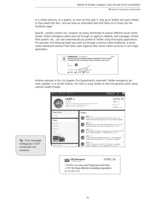 26
Working the Network: A Manager’s Guide for Using Twitter in Government
IBM Center for The Business of Government
or a media advisory, or a speech, as soon as they post it, they go to Twitter and post a tweet,
or they tweet that item. And we have an automated feed that feeds all of those into the
Facebook page.”
Specific, verified content can, however, be easily distributed to several different social media
outlets. Public emergency alerts sent out through an agency’s website, text messages, Amber
Alert system, etc., can also automatically be posted to Twitter using third-party applications.
For example, the following tweet was sent out through a service called HootSuite, a social
media dashboard solution that helps users organize their social media accounts in one single
application.
Another example is the Los Angeles Fire Department’s automatic Twitter emergency ser-
vices updates. In a similar fashion, the CDC is using Twitter to alert the general public about
national health threats:
Tip: Time messages
strategically! Don’t
overburden the
audience.
 
