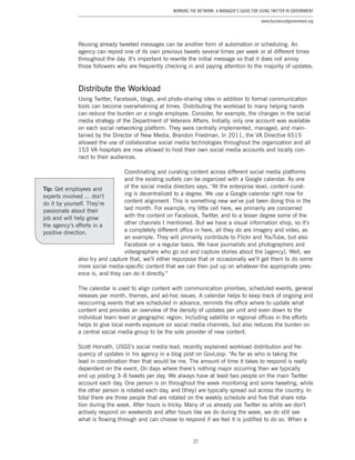27
Working the Network: A Manager’s Guide for Using Twitter in Government
www.businessofgovernment.org
Reusing already tweeted messages can be another form of automation or scheduling. An
agency can repost one of its own previous tweets several times per week or at different times
throughout the day. It’s important to rewrite the initial message so that it does not annoy
those followers who are frequently checking in and paying attention to the majority of updates.
Distribute the Workload
Using Twitter, Facebook, blogs, and photo-sharing sites in addition to formal communication
tools can become overwhelming at times. Distributing the workload to many helping hands
can reduce the burden on a single employee. Consider, for example, the changes in the social
media strategy of the Department of Veterans Affairs. Initially, only one account was available
on each social networking platform. They were centrally implemented, managed, and main-
tained by the Director of New Media, Brandon Friedman. In 2011, the VA Directive 6515
allowed the use of collaborative social media technologies throughout the organization and all
153 VA hospitals are now allowed to host their own social media accounts and locally con-
nect to their audiences.
Coordinating and curating content across different social media platforms
and the existing outlets can be organized with a Google calendar. As one
of the social media directors says, “At the enterprise level, content curat-
ing is decentralized to a degree. We use a Google calendar right now for
content alignment. This is something new we’ve just been doing this in the
last month. For example, my little cell here, we primarily are concerned
with the content on Facebook, Twitter, and to a lesser degree some of the
other channels I mentioned. But we have a visual information shop, so it’s
a completely different office in here, all they do are imagery and video, as
an example. They will primarily contribute to Flickr and YouTube, but also
Facebook on a regular basis. We have journalists and photographers and
videographers who go out and capture stories about the [agency]. Well, we
also try and capture that, we’ll either repurpose that or occasionally we’ll get them to do some
more social media-specific content that we can then put up on whatever the appropriate pres-
ence is, and they can do it directly.”
The calendar is used to align content with communication priorities, scheduled events, general
releases per month, themes, and ad-hoc issues. A calendar helps to keep track of ongoing and
reoccurring events that are scheduled in advance, reminds the office where to update what
content and provides an overview of the density of updates per unit and even down to the
individual team level or geographic region. Including satellite or regional offices in the efforts
helps to give local events exposure on social media channels, but also reduces the burden on
a central social media group to be the sole provider of new content.
Scott Horvath, USGS’s social media lead, recently explained workload distribution and fre-
quency of updates in his agency in a blog post on GovLoop: “As far as who is taking the
lead in coordination then that would be me. The amount of time it takes to respond is really
dependent on the event. On days where there’s nothing major occurring then we typically
end up posting 3–8 tweets per day. We always have at least two people on the main Twitter
account each day. One person is on throughout the week monitoring and some tweeting, while
the other person is rotated each day, and [they] are typically spread out across the country. In
total there are three people that are rotated on the weekly schedule and five that share rota-
tion during the week. After hours is tricky. Many of us already use Twitter so while we don’t
actively respond on weekends and after hours like we do during the week, we do still see
what is flowing through and can choose to respond if we feel it is justified to do so. When a
Tip: Get employees and
experts involved ... don’t
do it by yourself. They’re
passionate about their
job and will help grow
the agency’s efforts in a
positive direction.
 