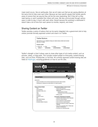 28
Working the Network: A Manager’s Guide for Using Twitter in Government
IBM Center for The Business of Government
major event occurs, like an earthquake, then we all make sure that we are paying attention at
the same time to help cover each other. Because we have specific people that handle specific
areas of science then we assume they will be the ones responding. But if they tell us they
need backup or aren’t available then others will cover. We also communicate through various
ways in order to stay in touch with each other. Overall because the workload is distributed it
doesn’t take a lot of time from each person to monitor, respond, and share.”
Sharing Content on Twitter
Twitter provides a series of buttons that can be easily integrated into a government site to help
visitors promote formally approved content and share it on Twitter.
Twitter’s strength is that it allows users to share other types of rich-media content, such as
pictures, videos, or blog posts. This includes content posted on third-party, content-sharing
sites, such as Flickr, Photobucket, or YouTube. All currently approved content-sharing sites are
listed on HowTo.gov, including guidelines on how to use the sites.
 