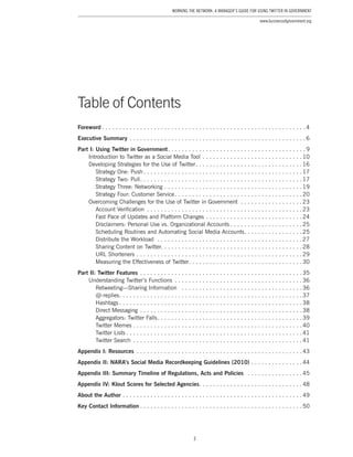 3
Working the Network: A Manager’s Guide for Using Twitter in Government
www.businessofgovernment.org
Table of Contents
Foreword.  .  .  .  .  .  .  .  .  .  .  .  .  .  .  .  .  .  .  .  .  .  .  .  .  .  .  .  .  .  .  .  .  .  .  .  .  .  .  .  .  .  .  .  .  .  .  .  .  .  .  .  .  .  .  .  .  .  . 4
Executive Summary.  .  .  .  .  .  .  .  .  .  .  .  .  .  .  .  .  .  .  .  .  .  .  .  .  .  .  .  .  .  .  .  .  .  .  .  .  .  .  .  .  .  .  .  .  .  .  .  .  .  . 6
Part I: Using Twitter in Government. .  .  .  .  .  .  .  .  .  .  .  .  .  .  .  .  .  .  .  .  .  .  .  .  .  .  .  .  .  .  .  .  .  .  .  .  .  .  . 9
Introduction to Twitter as a Social Media Tool.  .  .  .  .  .  .  .  .  .  .  .  .  .  .  .  .  .  .  .  .  .  .  .  .  .  .  .  . 10
Developing Strategies for the Use of Twitter. .  .  .  .  .  .  .  .  .  .  .  .  .  .  .  .  .  .  .  .  .  .  .  .  .  .  .  .  .  . 16
Strategy One: Push.  .  .  .  .  .  .  .  .  .  .  .  .  .  .  .  .  .  .  .  .  .  .  .  .  .  .  .  .  .  .  .  .  .  .  .  .  .  .  .  .  .  .  .  .  . 17
Strategy Two: Pull. .  .  .  .  .  .  .  .  .  .  .  .  .  .  .  .  .  .  .  .  .  .  .  .  .  .  .  .  .  .  .  .  .  .  .  .  .  .  .  .  .  .  .  .  .  . 17
Strategy Three: Networking. .  .  .  .  .  .  .  .  .  .  .  .  .  .  .  .  .  .  .  .  .  .  .  .  .  .  .  .  .  .  .  .  .  .  .  .  .  .  . 19
Strategy Four: Customer Service. .  .  .  .  .  .  .  .  .  .  .  .  .  .  .  .  .  .  .  .  .  .  .  .  .  .  .  .  .  .  .  .  .  .  .  . 20
Overcoming Challenges for the Use of Twitter in Government .  .  .  .  .  .  .  .  .  .  .  .  .  .  .  .  .  . 23
Account Verification .  .  .  .  .  .  .  .  .  .  .  .  .  .  .  .  .  .  .  .  .  .  .  .  .  .  .  .  .  .  .  .  .  .  .  .  .  .  .  .  .  .  .  .  . 23
Fast Pace of Updates and Platform Changes.  .  .  .  .  .  .  .  .  .  .  .  .  .  .  .  .  .  .  .  .  .  .  .  .  .  .  . 24
Disclaimers: Personal Use vs. Organizational Accounts.  .  .  .  .  .  .  .  .  .  .  .  .  .  .  .  .  .  .  .  . 25
Scheduling Routines and Automating Social Media Accounts. .  .  .  .  .  .  .  .  .  .  .  .  .  .  .  . 25
Distribute the Workload .  .  .  .  .  .  .  .  .  .  .  .  .  .  .  .  .  .  .  .  .  .  .  .  .  .  .  .  .  .  .  .  .  .  .  .  .  .  .  .  .  . 27
Sharing Content on Twitter. . . . . . . . . . . . . . . . . . . . . . . . . . . . . . . . . . . . . . . . . 28
URL Shorteners.  .  .  .  .  .  .  .  .  .  .  .  .  .  .  .  .  .  .  .  .  .  .  .  .  .  .  .  .  .  .  .  .  .  .  .  .  .  .  .  .  .  .  .  .  .  .  . 29
Measuring the Effectiveness of Twitter. .  .  .  .  .  .  .  .  .  .  .  .  .  .  .  .  .  .  .  .  .  .  .  .  .  .  .  .  .  .  .  . 30
Part II: Twitter Features.  .  .  .  .  .  .  .  .  .  .  .  .  .  .  .  .  .  .  .  .  .  .  .  .  .  .  .  .  .  .  .  .  .  .  .  .  .  .  .  .  .  .  .  .  .  . 35
Understanding Twitter’s Functions .  .  .  .  .  .  .  .  .  .  .  .  .  .  .  .  .  .  .  .  .  .  .  .  .  .  .  .  .  .  .  .  .  .  .  .  . 36
Retweeting—Sharing Information .  .  .  .  .  .  .  .  .  .  .  .  .  .  .  .  .  .  .  .  .  .  .  .  .  .  .  .  .  .  .  .  .  .  . 36
@-replies. .  .  .  .  .  .  .  .  .  .  .  .  .  .  .  .  .  .  .  .  .  .  .  .  .  .  .  .  .  .  .  .  .  .  .  .  .  .  .  .  .  .  .  .  .  .  .  .  .  .  .  . 37
Hashtags.  .  .  .  .  .  .  .  .  .  .  .  .  .  .  .  .  .  .  .  .  .  .  .  .  .  .  .  .  .  .  .  .  .  .  .  .  .  .  .  .  .  .  .  .  .  .  .  .  .  .  .  . 38
Direct Messaging.  .  .  .  .  .  .  .  .  .  .  .  .  .  .  .  .  .  .  .  .  .  .  .  .  .  .  .  .  .  .  .  .  .  .  .  .  .  .  .  .  .  .  .  .  .  . 38
Aggregators: Twitter Falls. .  .  .  .  .  .  .  .  .  .  .  .  .  .  .  .  .  .  .  .  .  .  .  .  .  .  .  .  .  .  .  .  .  .  .  .  .  .  .  .  . 39
Twitter Memes.  .  .  .  .  .  .  .  .  .  .  .  .  .  .  .  .  .  .  .  .  .  .  .  .  .  .  .  .  .  .  .  .  .  .  .  .  .  .  .  .  .  .  .  .  .  .  .  . 40
Twitter Lists.  .  .  .  .  .  .  .  .  .  .  .  .  .  .  .  .  .  .  .  .  .  .  .  .  .  .  .  .  .  .  .  .  .  .  .  .  .  .  .  .  .  .  .  .  .  .  .  .  .  . 41
Twitter Search .  .  .  .  .  .  .  .  .  .  .  .  .  .  .  .  .  .  .  .  .  .  .  .  .  .  .  .  .  .  .  .  .  .  .  .  .  .  .  .  .  .  .  .  .  .  .  .  . 41
Appendix I: Resources .  .  .  .  .  .  .  .  .  .  .  .  .  .  .  .  .  .  .  .  .  .  .  .  .  .  .  .  .  .  .  .  .  .  .  .  .  .  .  .  .  .  .  .  .  .  .  . 43
Appendix II: NARA’s Social Media Recordkeeping Guidelines (2010).  .  .  .  .  .  .  .  .  .  .  .  .  .  . 44
Appendix III: Summary Timeline of Regulations, Acts and Policies .  .  .  .  .  .  .  .  .  .  .  .  .  .  .  . 45
Appendix IV: Klout Scores for Selected Agencies. .  .  .  .  .  .  .  .  .  .  .  .  .  .  .  .  .  .  .  .  .  .  .  .  .  .  .  .  . 48
About the Author.  .  .  .  .  .  .  .  .  .  .  .  .  .  .  .  .  .  .  .  .  .  .  .  .  .  .  .  .  .  .  .  .  .  .  .  .  .  .  .  .  .  .  .  .  .  .  .  .  .  .  . 49
Key Contact Information.  .  .  .  .  .  .  .  .  .  .  .  .  .  .  .  .  .  .  .  .  .  .  .  .  .  .  .  .  .  .  .  .  .  .  .  .  .  .  .  .  .  .  .  .  .  . 50
 