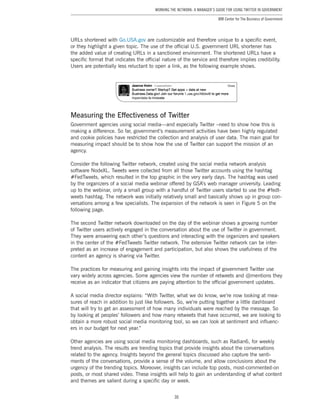 30
Working the Network: A Manager’s Guide for Using Twitter in Government
IBM Center for The Business of Government
URLs shortened with Go.USA.gov are customizable and therefore unique to a specific event,
or they highlight a given topic. The use of the official U.S. government URL shortener has
the added value of creating URLs in a sanctioned environment. The shortened URLs have a
specific format that indicates the official nature of the service and therefore implies credibility.
Users are potentially less reluctant to open a link, as the following example shows.
Measuring the Effectiveness of Twitter
Government agencies using social media—and especially Twitter –need to show how this is
making a difference. So far, government’s measurement activities have been highly regulated
and cookie policies have restricted the collection and analysis of user data. The main goal for
measuring impact should be to show how the use of Twitter can support the mission of an
agency.
Consider the following Twitter network, created using the social media network analysis
software NodeXL. Tweets were collected from all those Twitter accounts using the hashtag
#FedTweets, which resulted in the top graphic in the very early days. The hashtag was used
by the organizers of a social media webinar offered by GSA’s web manager university. Leading
up to the webinar, only a small group with a handful of Twitter users started to use the #fedt-
weets hashtag. The network was initially relatively small and basically shows up in group con-
versations among a few specialists. The expansion of the network is seen in Figure 5 on the
following page.
The second Twitter network downloaded on the day of the webinar shows a growing number
of Twitter users actively engaged in the conversation about the use of Twitter in government.
They were answering each other’s questions and interacting with the organizers and speakers
in the center of the #FedTweets Twitter network. The extensive Twitter network can be inter-
preted as an increase of engagement and participation, but also shows the usefulness of the
content an agency is sharing via Twitter.
The practices for measuring and gaining insights into the impact of government Twitter use
vary widely across agencies. Some agencies view the number of retweets and @mentions they
receive as an indicator that citizens are paying attention to the official government updates.
A social media director explains: “With Twitter, what we do know, we’re now looking at mea-
sures of reach in addition to just like followers. So, we’re putting together a little dashboard
that will try to get an assessment of how many individuals were reached by the message. So
by looking at peoples’ followers and how many retweets that have occurred, we are looking to
obtain a more robust social media monitoring tool, so we can look at sentiment and influenc-
ers in our budget for next year.”
Other agencies are using social media monitoring dashboards, such as Radian6, for weekly
trend analysis. The results are trending topics that provide insights about the conversations
related to the agency. Insights beyond the general topics discussed also capture the senti-
ments of the conversations, provide a sense of the volume, and allow conclusions about the
urgency of the trending topics. Moreover, insights can include top posts, most-commented-on
posts, or most shared video. These insights will help to gain an understanding of what content
and themes are salient during a specific day or week.
 