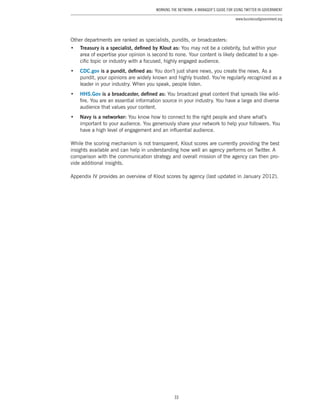 33
Working the Network: A Manager’s Guide for Using Twitter in Government
www.businessofgovernment.org
Other departments are ranked as specialists, pundits, or broadcasters:
•	 Treasury is a specialist, defined by Klout as: You may not be a celebrity, but within your
area of expertise your opinion is second to none. Your content is likely dedicated to a spe-
cific topic or industry with a focused, highly engaged audience.
•	 CDC.gov is a pundit, defined as: You don’t just share news, you create the news. As a
pundit, your opinions are widely known and highly trusted. You’re regularly recognized as a
leader in your industry. When you speak, people listen.
•	 HHS.Gov is a broadcaster, defined as: You broadcast great content that spreads like wild-
fire. You are an essential information source in your industry. You have a large and diverse
audience that values your content.
•	 Navy is a networker: You know how to connect to the right people and share what’s
important to your audience. You generously share your network to help your followers. You
have a high level of engagement and an influential audience.
While the scoring mechanism is not transparent, Klout scores are currently providing the best
insights available and can help in understanding how well an agency performs on Twitter. A
comparison with the communication strategy and overall mission of the agency can then pro-
vide additional insights.
Appendix IV provides an overview of Klout scores by agency (last updated in January 2012).
 