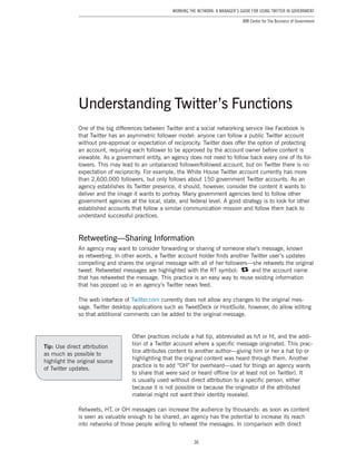 36
Working the Network: A Manager’s Guide for Using Twitter in Government
IBM Center for The Business of Government
One of the big differences between Twitter and a social networking service like Facebook is
that Twitter has an asymmetric follower model: anyone can follow a public Twitter account
without pre-approval or expectation of reciprocity. Twitter does offer the option of protecting
an account, requiring each follower to be approved by the account owner before content is
viewable. As a government entity, an agency does not need to follow back every one of its fol-
lowers. This may lead to an unbalanced follower/followed account, but on Twitter there is no
expectation of reciprocity. For example, the White House Twitter account currently has more
than 2,600,000 followers, but only follows about 150 government Twitter accounts. As an
agency establishes its Twitter presence, it should, however, consider the content it wants to
deliver and the image it wants to portray. Many government agencies tend to follow other
government agencies at the local, state, and federal level. A good strategy is to look for other
established accounts that follow a similar communication mission and follow them back to
understand successful practices.
Retweeting—Sharing Information
An agency may want to consider forwarding or sharing of someone else’s message, known
as retweeting. In other words, a Twitter account holder finds another Twitter user’s updates
compelling and shares the original message with all of her followers—she retweets the original
tweet. Retweeted messages are highlighted with the RT symbol: and the account name
that has retweeted the message. This practice is an easy way to reuse existing information
that has popped up in an agency’s Twitter news feed.
The web interface of Twitter.com currently does not allow any changes to the original mes-
sage. Twitter desktop applications such as TweetDeck or HootSuite, however, do allow editing
so that additional comments can be added to the original message.
Other practices include a hat tip, abbreviated as h/t or ht, and the addi-
tion of a Twitter account where a specific message originated. This prac-
tice attributes content to another author—giving him or her a hat tip or
highlighting that the original content was heard through them. Another
practice is to add “OH” for overheard—used for things an agency wants
to share that were said or heard offline (or at least not on Twitter). It
is usually used without direct attribution to a specific person, either
because it is not possible or because the originator of the attributed
material might not want their identity revealed.
Retweets, HT, or OH messages can increase the audience by thousands: as soon as content
is seen as valuable enough to be shared, an agency has the potential to increase its reach
into networks of those people willing to retweet the messages. In comparison with direct
Understanding Twitter’s Functions
Tip: Use direct attribution
as much as possible to
highlight the original source
of Twitter updates.
 