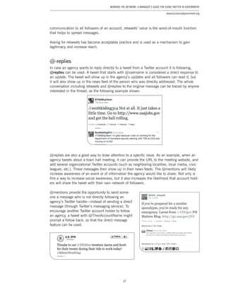 37
Working the Network: A Manager’s Guide for Using Twitter in Government
www.businessofgovernment.org
communication to all followers of an account, retweets’ value is the word-of-mouth function
that helps to spread messages.
Asking for retweets has become acceptable practice and is used as a mechanism to gain
legitimacy and increase reach.
@-replies
In case an agency wants to reply directly to a tweet from a Twitter account it is following,
@replies can be used. A tweet that starts with @username is considered a direct response to
an update. The tweet will show up in the agency’s updates and all followers can read it, but
it will also show up in the news feed of the person who was directly addressed. The whole
conversation including retweets and @replies to the original message can be traced by anyone
interested in the thread, as the following example shows:
@replies are also a good way to draw attention to a specific issue. As an example, when an
agency tweets about a town hall meeting, it can provide the URL to the meeting website, and
add several organizational Twitter accounts (such as neighboring localities, local media, civic
leagues, etc.). These messages then show up in their news feeds. The @mentions will likely
increase awareness of an event or of information the agency would like to share. Not only is
this a way to increase social awareness, but it also increases the likelihood that account hold-
ers will share the tweet with their own network of followers.
@mentions provide the opportunity to send some-
one a message who is not directly following an
agency’s Twitter handle—instead of sending a direct
message (through Twitter’s messaging service). To
encourage another Twitter account holder to follow
an agency, a tweet with @TheirAccountName might
prompt a follow back, so that the direct message
feature can be used:
 