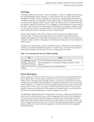 38
Working the Network: A Manager’s Guide for Using Twitter in Government
IBM Center for The Business of Government
Hashtags
A hashtag, denoted by the # sign in front of a keyword, is used as a categorization technique:
the hashtag highlights specific keywords in a tweet that can then be used as search terms
throughout the Twitter universe. Hashtags are a great way to catalog updates and cater them
to different audiences. The advantage is that an agency does not need to follow everyone who
is using the same hashtag. Instead, account holders can save a search for a specific hashtag
(for example, #gov20 for Government 2.0 or #opengov for Open Government) and go back to
this search now and then to see what people are talking about. A hashtag is clickable, similar
to a link, and the search for a hashtag results in a list of all updates that have ever used the
same hashtag. Very popular hashtags can become trending topics.
Another Twitter tradition, #FF (Follow Friday) is used to recommend an agency’s favor-
ite Twitter users. A Follow Friday update includes a list of Twitter handles (@YourName).
Together with retweets, #FF marks what some people refer to as Twitter love, since directing
an agency’s Twitter network to the agency’s own favorite will likely result in more followers for
those accounts.
Hashtags are an evolving way to track conversations by topic. Twitter has not yet designed an
intuitive way to follow all threaded discussion on a specific topic, so that sorting and search-
ing through hashtags is still the state of the art in tracking topics of interest.
Table 3: Do’s and Don’ts for the Use of Twitter Hashtags
Dos Don’ts
Use zero to one hashtags
per tweet. Only pick one
that clearly fits into the
current use or discussion
used by other users of the
hashtag.
#Do # Not #Hashtag #every #word #in #your #tweet.
Don’t string together as many popular hashtags as possible to receive
attention.
#DontUseMadeUpHashtagsThatMakeNoSense
Direct Messaging
Direct messages are similar to direct e-mails and can only be sent to those accounts that fol-
low an agency back. They are directly delivered to the e-mail account associated with the
Twitter account. Using the direct message function is a result of an initial decision of whom
to follow back and whether following might be interpreted as endorsement. One social media
director highlights: “On Twitter we don’t follow people back that we don’t have an official rela-
tionship with, or that is not a local, state, or federal entity. We don’t want to imply that we
support or endorse an individual and their opinions and different things, so we just don’t fol-
low unless we have that relationship. So direct messages not so much.”
The Washington State Department of Transportation has set up a Twitter account that follows
citizens back, so that they can set up a direct message alert that is sent to their cellphones.
The “know where you go” Twitter pilot updates commuters with real-time travel advice for
Seattle-area travel, Canadian border wait times, mountain reports, and aviation updates. The
direct message service can also be used in reverse: Citizens following the agency can request
detailed updates and receive a direct message back via Twitter, tailored to their geographic
location and needs:
 