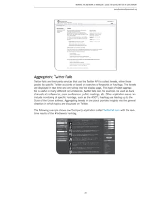 39
Working the Network: A Manager’s Guide for Using Twitter in Government
www.businessofgovernment.org
Aggregators: Twitter Falls
Twitter falls are third-party services that use the Twitter API to collect tweets, either those
posted by specific Twitter accounts or based on searches of keywords or hashtags. The tweets
are displayed in real time and are falling into the display page. This type of tweet aggrega-
tor is useful in many different circumstances: Twitter falls can, for example, be used as back
channels at conferences, press conferences, public meetings, etc. Other application areas can
include monitoring of specific hashtags, such as the #SOTU hashtag use leading up to the
State of the Union address. Aggregating tweets in one place provides insights into the general
direction in which topics are discussed on Twitter.
The following example shows one third-party application called TwitterFall.com with the real-
time results of the #fedtweets hashtag.
 