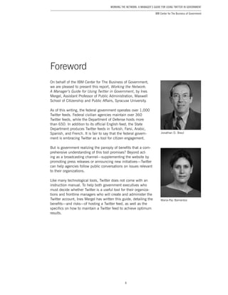 4
Working the Network: A Manager’s Guide for Using Twitter in Government
IBM Center for The Business of Government
Foreword
Maria-Paz Barrientos
Jonathan D. Breul
On behalf of the IBM Center for The Business of Government,
we are pleased to present this report, Working the Network:
A Manager’s Guide for Using Twitter in Government, by Ines
Mergel, Assistant Professor of Public Administration, Maxwell
School of Citizenship and Public Affairs, Syracuse University.
As of this writing, the federal government operates over 1,000
Twitter feeds. Federal civilian agencies maintain over 360
Twitter feeds, while the Department of Defense hosts more
than 650. In addition to its official English feed, the State
Department produces Twitter feeds in Turkish, Farsi, Arabic,
Spanish, and French. It is fair to say that the federal govern-
ment is embracing Twitter as a tool for citizen engagement.
But is government realizing the panoply of benefits that a com-
prehensive understanding of this tool promises? Beyond act-
ing as a broadcasting channel—supplementing the website by
promoting press releases or announcing new initiatives—Twitter
can help agencies follow public conversations on issues relevant
to their organizations.
Like many technological tools, Twitter does not come with an
instruction manual. To help both government executives who
must decide whether Twitter is a useful tool for their organiza-
tions and frontline managers who will create and administer the
Twitter account, Ines Mergel has written this guide, detailing the
benefits—and risks—of hosting a Twitter feed, as well as the
specifics on how to maintain a Twitter feed to achieve optimum
results.
 