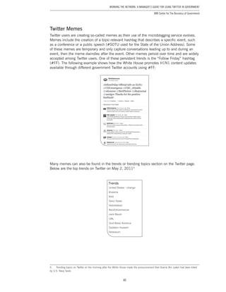 40
Working the Network: A Manager’s Guide for Using Twitter in Government
IBM Center for The Business of Government
Twitter Memes
Twitter users are creating so-called memes as their use of the microblogging service evolves.
Memes include the creation of a topic-relevant hashtag that describes a specific event, such
as a conference or a public speech (#SOTU used for the State of the Union Address). Some
of these memes are temporary and only capture conversations leading up to and during an
event, then the meme dwindles after the event. Other memes persist over time and are widely
accepted among Twitter users. One of these persistent trends is the “Follow Friday” hashtag
(#FF). The following example shows how the White House promotes H1N1 content updates
available through different government Twitter accounts using #FF:
Many memes can also be found in the trends or trending topics section on the Twitter page.
Below are the top trends on Twitter on May 2, 20115
5.	 Trending topics on Twitter on the morning after the White House made the announcement that Osama Bin Laden had been killed
by U.S. Navy Seals.
 
