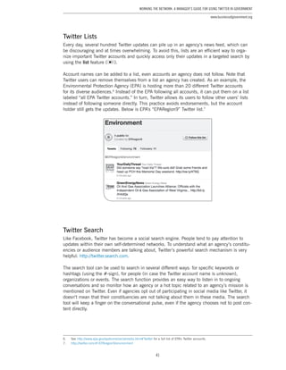 41
Working the Network: A Manager’s Guide for Using Twitter in Government
www.businessofgovernment.org
Twitter Lists
Every day, several hundred Twitter updates can pile up in an agency’s news feed, which can
be discouraging and at times overwhelming. To avoid this, lists are an efficient way to orga-
nize important Twitter accounts and quickly access only their updates in a targeted search by
using the list feature ( ).
Account names can be added to a list, even accounts an agency does not follow. Note that
Twitter users can remove themselves from a list an agency has created. As an example, the
Environmental Protection Agency (EPA) is hosting more than 20 different Twitter accounts
for its diverse audiences.6
Instead of the EPA following all accounts, it can put them on a list
labeled “all EPA Twitter accounts.” In turn, Twitter allows its users to follow other users’ lists
instead of following someone directly. This practice avoids endorsements, but the account
holder still gets the updates. Below is EPA’s “EPARegion9” Twitter list.7
Twitter Search
Like Facebook, Twitter has become a social search engine. People tend to pay attention to
updates within their own self-determined networks. To understand what an agency’s constitu-
encies or audience members are talking about, Twitter’s powerful search mechanism is very
helpful: http://twitter.search.com.
The search tool can be used to search in several different ways: for specific keywords or
hashtags (using the #-sign), for people (in case the Twitter account name is unknown),
organizations or events. The search function provides an easy way to listen in to ongoing
conversations and so monitor how an agency or a hot topic related to an agency’s mission is
mentioned on Twitter. Even if agencies opt out of participating in social media like Twitter, it
doesn’t mean that their constituencies are not talking about them in these media. The search
tool will keep a finger on the conversational pulse, even if the agency chooses not to post con-
tent directly.
6.	See http://www.epa.gov/epahome/socialmedia.html#Twitter for a full list of EPA’s Twitter accounts.
7.	 http://twitter.com/#!/EPAregion9/environment
 