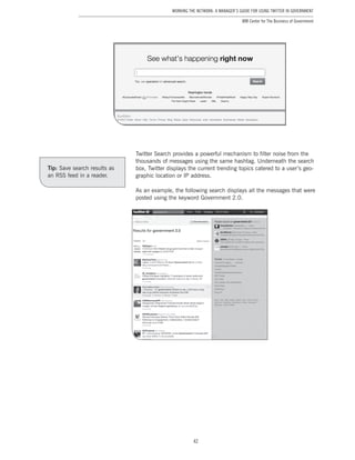 42
Working the Network: A Manager’s Guide for Using Twitter in Government
IBM Center for The Business of Government
Twitter Search provides a powerful mechanism to filter noise from the
thousands of messages using the same hashtag. Underneath the search
box, Twitter displays the current trending topics catered to a user’s geo-
graphic location or IP address.
As an example, the following search displays all the messages that were
posted using the keyword Government 2.0.
Tip: Save search results as
an RSS feed in a reader.
 
