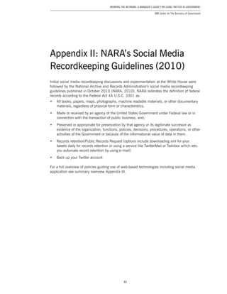 44
Working the Network: A Manager’s Guide for Using Twitter in Government
IBM Center for The Business of Government
Initial social media recordkeeping discussions and experimentation at the White House were
followed by the National Archive and Records Administration’s social media recordkeeping
guidelines published in October 2010 (NARA, 2010). NARA reiterates the definition of federal
records according to the Federal Act 44 U.S.C. 3301 as:
•	 All books, papers, maps, photographs, machine readable materials, or other documentary
materials, regardless of physical form or characteristics;
•	 Made or received by an agency of the United States Government under Federal law or in
connection with the transaction of public business, and;
•	 Preserved or appropriate for preservation by that agency or its legitimate successor as
evidence of the organization, functions, policies, decisions, procedures, operations, or other
activities of the Government or because of the informational value of data in them.
•	 Records retention/Public Records Request (options include downloading xml for your
tweets daily for records retention or using a service like TwitterMail or TwInbox which lets
you automate record retention by using e–mail)
•	 Back up your Twitter account
For a full overview of policies guiding use of web-based technologies including social media
application see summary overview Appendix III.
Appendix II: NARA’s Social Media
Recordkeeping Guidelines (2010)
 