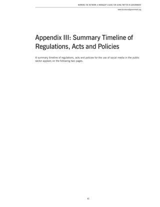 45
Working the Network: A Manager’s Guide for Using Twitter in Government
www.businessofgovernment.org
Appendix III: Summary Timeline of
Regulations, Acts and Policies
A summary timeline of regulations, acts and policies for the use of social media in the public
sector appears on the following two pages.
 