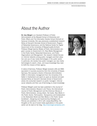 49
Working the Network: A Manager’s Guide for Using Twitter in Government
www.businessofgovernment.org
Dr. Ines Mergel is an Assistant Professor of Public
Administration at the Maxwell School of Citizenship and
Public Affairs and The Information Studies School (iSchool) at
Syracuse University. She was previously a postdoctoral research
fellow at Harvard’s Kennedy School of Government, Program
of Networked Governance; and the National Center for Digital
Government at the University of Massachusetts-Amherst.
Professor Mergel teaches Master of Public Administration pro-
gram courses on Government 2.0, New Media Management
in the Public Sector, Networked Governance, and Public
Organizations and Management. Her research interest focuses
on informal networks among public managers and their adop-
tion and use of new media technologies in the public sector.
In particular, she studies how public managers use new media
technologies to search, share, and reuse knowledge they need
to fulfill the mission of their agency.
A native of Germany, Professor Mergel received a BA and MBA
equivalent in business economics from the University of Kassel,
Germany. She received a Doctor of Business Administration
(DBA) in information management from the University of St.
Gallen in Switzerland and spent six years as doctoral and post-
doctoral fellow at Harvard’s Kennedy School of Government,
where she conducted research on public managers’ informal
social networks and their use of technology to share knowledge.
Professor Mergel’s work has been published in the Journal of
Public Administration Research and Theory, the International
Journal of Public Management and the American Review of
Public Administration, among others. Her books, New Media in
the Public Sector: Participation, Transparency and Collaboration
in the Networked World and New Media in the Public Sector
Guidebook—Designing and Implementing Strategies and
Policies are published in 2012 with Jossey-Bass/Wiley. Her
thoughts on the use of social media applications in the public
sector can be read on her blog: http://inesmergel.wordpress.com.
About the Author
 