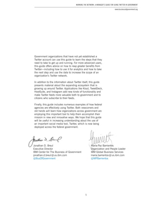 5
Working the Network: A Manager’s Guide for Using Twitter in Government
www.businessofgovernment.org
Government organizations that have not yet established a
Twitter account can use this guide to learn the steps that they
need to take to get up and running. For more advanced users,
this guide offers advice on how to reap greater benefits from
Twitter—including how to use it for analytics and how to take
the next step and use the data to increase the scope of an
organization’s Twitter network.
In addition to the information about Twitter itself, this guide
presents material about the expanding ecosystem that is
growing up around Twitter. Applications like Klout, TweetDeck,
HootSuite, and Instagram add new kinds of functionality and
make Twitter feeds more valuable both to government and to
citizens who subscribe to their feeds.
Finally, this guide includes numerous examples of how federal
agencies are effectively using Twitter. Both newcomers and
old hands will learn how organizations across government are
employing this important tool to help them accomplish their
mission in new and innovative ways. We hope that this guide
will be useful in increasing understanding about the use of
an important social media tool, Twitter, which is now being
deployed across the federal government.
Jonathan D. Breul
Executive Director
IBM Center for The Business of Government
jonathan.d.breul @ us.ibm.com
@BusOfGovernment
Maria-Paz Barrientos
Organization and People Leader
IBM Global Business Services
maria.barrientos @ us.ibm.com
@MPBarrientos
 