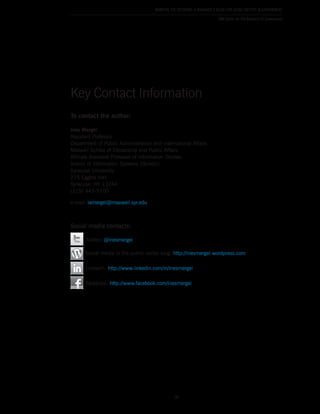 50
Working the Network: A Manager’s Guide for Using Twitter in Government
IBM Center for The Business of Government
To contact the author:
Ines Mergel
Assistant Professor
Department of Public Administration and International Affairs
Maxwell School of Citizenship and Public Affairs
Affiliate Assistant Professor of Information Studies
School of Information Systems (iSchool)
Syracuse University
215 Eggers Hall
Syracuse, NY 13244
(315) 443-5100
e-mail: iamergel@maxwell.syr.edu
Social media contacts:
Twitter: @inesmergel
Social media in the public sector blog: http://inesmergel.wordpress.com
LinkedIn: http://www.linkedin.com/in/inesmergel
Facebook: http://www.facebook.com/inesmergel
Key Contact Information
 
