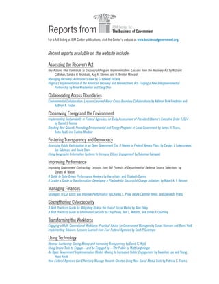Reports from
For a full listing of IBM Center publications, visit the Center’s website at www.businessofgovernment.org.
Recent reports available on the website include:
Assessing the Recovery Act
Key Actions That Contribute to Successful Program Implementation: Lessons from the Recovery Act by Richard
Callahan, Sandra O. Archibald, Kay A. Sterner, and H. Brinton Milward
Managing Recovery: An Insider’s View by G. Edward DeSeve
Virginia’s Implementation of the American Recovery and Reinvestment Act: Forging a New Intergovernmental
Partnership by Anne Khademian and Sang Choi
Collaborating Across Boundaries
Environmental Collaboration: Lessons Learned About Cross-Boundary Collaborations by Kathryn Bryk Friedman and
Kathryn A. Foster
Conserving Energy and the Environment
Implementing Sustainability in Federal Agencies: An Early Assessment of President Obama’s Executive Order 13514
by Daniel J. Fiorino
Breaking New Ground: Promoting Environmental and Energy Programs in Local Government by James H. Svara,
Anna Read, and Evelina Moulder
Fostering Transparency and Democracy
Assessing Public Participation in an Open Government Era: A Review of Federal Agency Plans by Carolyn J. Lukensmeyer,
Joe Goldman, and David Stern
Using Geographic Information Systems to Increase Citizen Engagement by Sukumar Ganapati
Improving Performance
Improving Government Contracting: Lessons from Bid Protests of Department of Defense Source Selections by
Steven M. Maser
A Guide to Data-Driven Performance Reviews by Harry Hatry and Elizabeth Davies
A Leader’s Guide to Transformation: Developing a Playbook for Successful Change Initiatives by Robert A. F. Reisner
Managing Finances
Strategies to Cut Costs and Improve Performance by Charles L. Prow, Debra Cammer Hines, and Daniel B. Prieto
Strengthening Cybersecurity
A Best Practices Guide for Mitigating Risk in the Use of Social Media by Alan Oxley
A Best Practices Guide to Information Security by Clay Posey, Tom L. Roberts, and James F. Courtney
Transforming the Workforce
Engaging a Multi-Generational Workforce: Practical Advice for Government Managers by Susan Hannam and Bonni Yordi
Implementing Telework: Lessons Learned from Four Federal Agencies by Scott P. Overmyer
Using Technology
Reverse Auctioning: Saving Money and Increasing Transparency by David C. Wyld
Using Online Tools to Engage—and be Engaged by—The Public by Matt Leighninger
An Open Government Implementation Model: Moving to Increased Public Engagement by Gwanhoo Lee and Young
Hoon Kwak
How Federal Agencies Can Effectively Manage Records Created Using New Social Media Tools by Patricia C. Franks
 