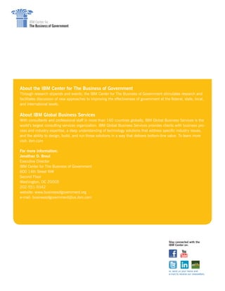 About the IBM Center for The Business of Government
Through research stipends and events, the IBM Center for The Business of Government stimulates research and
facilitates discussion of new approaches to improving the effectiveness of government at the federal, state, local,
and international levels.
About IBM Global Business Services
With consultants and professional staff in more than 160 countries globally, IBM Global Business Services is the
world’s largest consulting services organization. IBM Global Business Services provides clients with business pro-
cess and industry expertise, a deep understanding of technology solutions that address specific industry issues,
and the ability to design, build, and run those solutions in a way that delivers bottom-line value. To learn more
visit: ibm.com
For more information:
Jonathan D. Breul
Executive Director
IBM Center for The Business of Government
600 14th Street NW
Second Floor
Washington, DC 20005
202-551-9342
website: www.businessofgovernment.org
e-mail: businessofgovernment@us.ibm.com
Stay connected with the
IBM Center on:
or, send us your name and
e-mail to receive our newsletters.
 