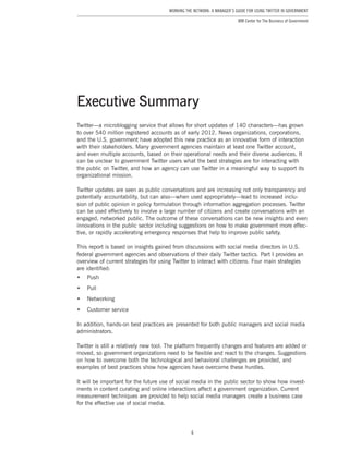 6
Working the Network: A Manager’s Guide for Using Twitter in Government
IBM Center for The Business of Government
Twitter—a microblogging service that allows for short updates of 140 characters—has grown
to over 540 million registered accounts as of early 2012. News organizations, corporations,
and the U.S. government have adopted this new practice as an innovative form of interaction
with their stakeholders. Many government agencies maintain at least one Twitter account,
and even multiple accounts, based on their operational needs and their diverse audiences. It
can be unclear to government Twitter users what the best strategies are for interacting with
the public on Twitter, and how an agency can use Twitter in a meaningful way to support its
organizational mission.
Twitter updates are seen as public conversations and are increasing not only transparency and
potentially accountability, but can also—when used appropriately—lead to increased inclu-
sion of public opinion in policy formulation through information aggregation processes. Twitter
can be used effectively to involve a large number of citizens and create conversations with an
engaged, networked public. The outcome of these conversations can be new insights and even
innovations in the public sector including suggestions on how to make government more effec-
tive, or rapidly accelerating emergency responses that help to improve public safety.
This report is based on insights gained from discussions with social media directors in U.S.
federal government agencies and observations of their daily Twitter tactics. Part I provides an
overview of current strategies for using Twitter to interact with citizens. Four main strategies
are identified:
•	 Push
•	 Pull
•	 Networking
•	 Customer service
In addition, hands-on best practices are presented for both public managers and social media
administrators.
Twitter is still a relatively new tool. The platform frequently changes and features are added or
moved, so government organizations need to be flexible and react to the changes. Suggestions
on how to overcome both the technological and behavioral challenges are provided, and
examples of best practices show how agencies have overcome these hurdles.
It will be important for the future use of social media in the public sector to show how invest-
ments in content curating and online interactions affect a government organization. Current
measurement techniques are provided to help social media managers create a business case
for the effective use of social media.
Executive Summary
 