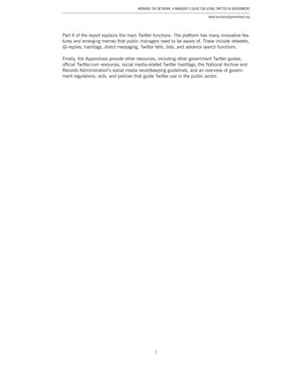 7
Working the Network: A Manager’s Guide for Using Twitter in Government
www.businessofgovernment.org
Part II of the report explains the main Twitter functions. The platform has many innovative fea-
tures and emerging memes that public managers need to be aware of. These include retweets,
@-replies, hashtags, direct messaging, Twitter falls, lists, and advance search functions.
Finally, the Appendixes provide other resources, including other government Twitter guides,
official Twitter.com resources, social media-related Twitter hashtags, the National Archive and
Records Administration’s social media recordkeeping guidelines, and an overview of govern-
ment regulations, acts, and policies that guide Twitter use in the public sector.
 