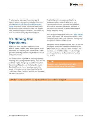 How to Coach: a Manager’s Guide Page 33 of 58
Another useful technique for matching and
balancing team roles and individual preferences
is the Margerison-McCann Team Management
Profile. This tool is similar to Belbin’s Team Roles,
and is based on the same principles: that people
have different strengths, and that a well-balanced
team includes a variety of preference types.
3.2. Defining Your
Expectations
When your team members understand one
another better, they will likely work together more
effectively. But they may also benefit from a set of
ground rules that guides the way that they behave
and communicate.
​
For instance, let’s say that Rudi finds high-energy
meetings exhausting and intimidating. He’s also the
technical expert. The group needs to know when
it’s veering off course, and Rudi’s input is crucial.
But, it’s difficult for him to speak up against the
group. In the past, he has stayed silent when he
could have raised the alarm, and this has damaged
the team’s reputation.
This highlights the importance of defining
your expectations regarding behavior and
communication. In our example, you would tell
Rudi that he needs to give clearer guidance to
the group, and to speak up when he knows that
things are going wrong.
You can set out your expectations in a team charter.
This is a document that defines the behavior and
communication “rules” that everyone in the group
is expected to follow and support.
If a written charter isn’t appropriate, you can discuss
and agree acceptable standards of behavior for
different situations with your team members. For
example, you might talk about how to manage
conflict, and what to do if someone isn’t pulling
her weight.
ACTION
Prepare a team charter by answering the
questions below and on the next page.
1. What are your team’s mission and objectives? What is your most important goal?
 
