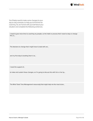 How to Coach: a Manager’s Guide Page 49 of 58
You’ll likely need to make some changes to your
day-to-day schedule, to help you to find time for
coaching. So, be honest with yourself about your
situation and complete the following sentences.
I need to give more time to coaching my people, so the habit or process that I need to stop or change
first, is…
The blockers to change that I might have to deal with are…
I need the support of…
The Mind Tools Time Management resource(s) that might help me the most is/are…
and my first step to tackling them is to...
to make and sustain these changes, so I’m going to discuss this with him or her by...
 