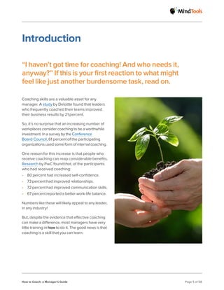 How to Coach: a Manager’s Guide Page 5 of 58
Coaching skills are a valuable asset for any
manager. A study by Deloitte found that leaders
who frequently coached their teams improved
their business results by 21 percent.
So, it’s no surprise that an increasing number of
workplaces consider coaching to be a worthwhile
investment. In a survey by the Conference
Board Council, 61 percent of the participating
organizations used some form of internal coaching.
One reason for this increase is that people who
receive coaching can reap considerable benefits.
Research by PwC found that, of the participants
who had received coaching:
• 80 percent had increased self-confidence.
• 73 percent had improved relationships.
• 72 percent had improved communication skills.
• 67 percent reported a better work-life balance.
Numbers like these will likely appeal to any leader,
in any industry!
But, despite the evidence that effective coaching
can make a difference, most managers have very
little training in how to do it. The good news is that
coaching is a skill that you can learn.
Introduction
“I haven’t got time for coaching! And who needs it,
anyway?” If this is your first reaction to what might
feel like just another burdensome task, read on.
 