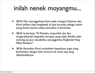 inilah nenek moyangmu...
                    •    38:34. Dan sesungguhnya Kami telah menguji Sulaiman dan
                         Kami jadikan (dia) tergeletak di atas kursinya sebagai tubuh
                         (yang lemah karena sakit), kemudian ia bertaubat.

                    •    38:35. Ia berkata: "Ya Tuhanku, ampunilah aku dan
                         anugerahkanlah kepadaku kerajaan yang tidak dimiliki oleh
                         seorang jua pun sesudahku, sesungguhnya Engkaulah Yang
                         Maha Pemberi".

                    •    38:36. Kemudian Kami tundukkan kepadanya angin yang
                         berhembus dengan baik menurut ke mana saja yang
                         dikehendakinya,




Rabu, 2011 Jumada I 25
 