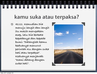 kamu suka atau terpaksa?
                         41:11. Kemudian Dia
                         menuju langit dan langit
                         itu masih merupakan
                         asap, lalu Dia berkata
                         kepadanya dan kepada
                         bumi: "Datanglah kamu
                         keduanya menurut
                         perintah-Ku dengan suka
                         hati atau terpaksa".
                         Keduanya menjawab:
                         "Kami datang dengan
                         suka hati".


Rabu, 2011 Jumada I 25
 