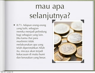 mau apa
                                     selanjutnya?
                         • 8:73. Adapun orang-orang
                           yang kaﬁr, sebagian
                           mereka menjadi pelindung
                           bagi sebagian yang lain.
                           Jika kamu (hai para
                           muslimin) tidak
                           melaksanakan apa yang
                           telah diperintahkan Allah
                           itu, niscaya akan terjadi
                           kekacauan di muka bumi
                           dan kerusakan yang besar.




Rabu, 2011 Jumada I 25
 