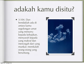 adakah kamu disitu?
                         • 3:104. Dan
                           hendaklah ada di
                           antara kamu
                           segolongan umat
                           yang menyeru
                           kepada kebajikan,
                           menyuruh kepada
                           yang makruf dan
                           mencegah dari yang
                           munkar; merekalah
                           orang-orang yang
                           beruntung.



Rabu, 2011 Jumada I 25
 