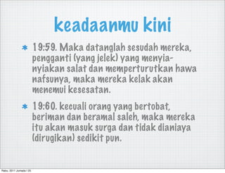 keadaanmu kini
                         19:59. Maka datanglah sesudah mereka,
                         pengganti (yang jelek) yang menyia-
                         nyiakan salat dan memperturutkan hawa
                         nafsunya, maka mereka kelak akan
                         menemui kesesatan.
                         19:60. kecuali orang yang bertobat,
                         beriman dan beramal saleh, maka mereka
                         itu akan masuk surga dan tidak dianiaya
                         (dirugikan) sedikit pun.


Rabu, 2011 Jumada I 25
 