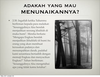 adakah yang mau
                         MENUNAIKANNYA?
            • 2:30. Ingatlah ketika Tuhanmu
              berﬁrman kepada para malaikat:
              "Sesungguhnya Aku hendak
              menjadikan seorang khalifah di
              muka bumi". Mereka berkata:
              "Mengapa Engkau hendak
              menjadikan (khalifah) di bumi itu
              orang yang akan membuat
              kerusakan padanya dan
              menumpahkan darah, padahal
              kami senantiasa bertasbih dengan
              memuji Engkau dan menyucikan
              Engkau?" Tuhan berﬁrman:
              "Sesungguhnya Aku mengetahui
              apa yang tidak kamu ketahui".


Rabu, 2011 Jumada I 25
 