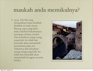maukah anda memikulnya?
                   • 35:39. Dia-lah yang
                         menjadikan kamu khalifah-
                         khalifah di muka bumi.
                         Barang siapa yang kaﬁr,
                         maka (akibat) kekaﬁrannya
                         menimpa dirinya sendiri.
                         Dan kekaﬁran orang-orang
                         yang kaﬁr itu tidak lain
                         hanyalah akan menambah
                         kemurkaan pada sisi
                         Tuhannya dan kekaﬁran
                         orang-orang yang kaﬁr itu
                         tidak lain hanyalah akan
                         menambah kerugian mereka
                         belaka.


Rabu, 2011 Jumada I 25
 