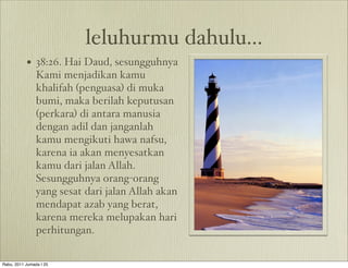 leluhurmu dahulu...
           • 38:26. Hai Daud, sesungguhnya
                Kami menjadikan kamu
                khalifah (penguasa) di muka
                bumi, maka berilah keputusan
                (perkara) di antara manusia
                dengan adil dan janganlah
                kamu mengikuti hawa nafsu,
                karena ia akan menyesatkan
                kamu dari jalan Allah.
                Sesungguhnya orang-orang
                yang sesat dari jalan Allah akan
                mendapat azab yang berat,
                karena mereka melupakan hari
                perhitungan.

Rabu, 2011 Jumada I 25
 