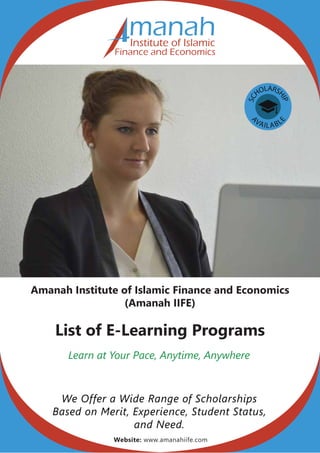 SC
HOLARS
HIP
A
VAILABL
E
Amanah Institute of Islamic Finance and Economics
(Amanah IIFE)
List of E-Learning Programs
Learn at Your Pace, Anytime, Anywhere
We Offer a Wide Range of Scholarships
Based on Merit, Experience, Student Status,
and Need.
manahInstitute of Islamic
Finance and Economics
Website: www.amanahiife.com
 