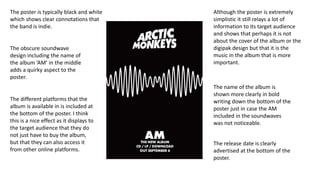 The poster is typically black and white
which shows clear connotations that
the band is indie.
The obscure soundwave
design including the name of
the album ‘AM’ in the middle
adds a quirky aspect to the
poster.
The name of the album is
shown more clearly in bold
writing down the bottom of the
poster just in case the AM
included in the soundwaves
was not noticeable.
The different platforms that the
album is available in is included at
the bottom of the poster. I think
this is a nice effect as it displays to
the target audience that they do
not just have to buy the album,
but that they can also access it
from other online platforms.
Although the poster is extremely
simplistic it still relays a lot of
information to its target audience
and shows that perhaps it is not
about the cover of the album or the
digipak design but that it is the
music in the album that is more
important.
The release date is clearly
advertised at the bottom of the
poster.
 