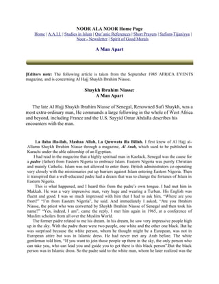 NOOR ALA NOOR Home Page
    Home | A.A.I.I. | Studies in Islam | Qur`anic References | Short Prayers | Sufism-Tijaniyya |
                             Noor - Newsletter | Spirit of Good Morals

                                        A Man Apart




[Editors note: The following article is taken from the September 1985 AFRICA EVENTS
magazine, and is concerning Al Hajj Shaykh Ibrahim Niasse.

                                 Shaykh Ibrahim Niasse:
                                     A Man Apart

   The late Al Hajj Shaykh Ibrahim Niasse of Senegal, Renowned Sufi Shaykh, was a
most extra-ordinary man, He commands a large following in the whole of West Africa
and beyond, including France and the U.S. Sayyid Omar Abdalla describes his
encounters with the man.


      La ilaha illa-llah, Mashaa Allah, La Quwwata illa Billah. I first knew of Al Hajj al-
Allama Shaykh Ibrahim Niasse through a magazine, Al Arab, which used to be published in
Karachi under the able editorship of an Egyptian.
     I had read in the magazine that a highly spiritual man in Kaolack, Senegal was the cause for
a padre (father) from Eastern Nigeria to embrace Islam. Eastern Nigeria was purely Christian
and mainly Catholic. Islam was not allowed to enter there. British administrators co-operating
very closely with the missionaries put up barriers against Islam entering Eastern Nigeria. Then
it transpired that a well-educated padre had a dream that was to change the fortunes of Islam in
Eastern Nigeria.
      This is what happened, and I heard this from the padre’s own tongue. I had met him in
Makkah. He was a very impressive man, very huge and wearing a Turban. His English was
fluent and good. I was so much impressed with him that I had to ask him, “Where are you
from?” “I’m from Eastern Nigeria”, he said. And immediately I asked, “Are you Ibrahim
Niasse, the priest who was converted by Shaykh Ibrahim Niasse of Senegal and then took his
name?” “Yes, indeed, I am”, came the reply. I met him again in 1965, at a conference of
Muslim scholars from all over the Muslim World.
     The former padre related to me his dream. In his dream, he saw very impressive people high
up in the sky. With the padre there were two people, one white and the other one black. But he
was surprised because the white person, whom he thought might be a European, was not in
European attire but was in Islamic dress. He had never met any Arab before. The white
gentleman told him, “If you want to join those people up there in the sky, the only person who
can take you, who can lead you and guide you to get there is this black person”.But the black
person was in Islamic dress. So the padre said to the white man, whom he later realized was the
 