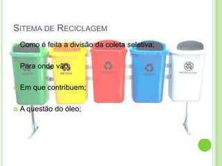 SITEMA DE RECICLAGEM
Como é feita a divisão da coleta seletiva;
Para onde vão;
Em que contribuem;
A questão do óleo;