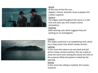 Sound
At the start of the film nondiegetic, intense, dramatic music is played, this
creates suspense.
Camera
The angles used throughout this scene is a midshot and close ups, this creates a tense
atmosphere.
Clothing
Both wearing suits which suggests they are
working on an investigation.
Camera
The angles used here is an establishing shot, which
has a long screen time which creates tension.
Lighting
In this scene the colours are very dark and dull
which creates tension and fear. The sky is dark to
show the storm over casting the island, this links to
the suspense filled atmosphere created by the
opening.
Setting
In this scene the setting is isolated, this creates
suspense.

 