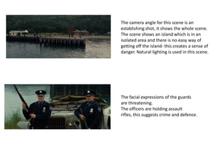 The camera angle for this scene is an
establishing shot, it shows the whole scene.
The scene shows an island which is in an
isolated area and there is no easy way of
getting off the island- this creates a sense of
danger. Natural lighting is used in this scene.

The facial expressions of the guards
are threatening.
The officers are holding assault
rifles, this suggests crime and defence.

 