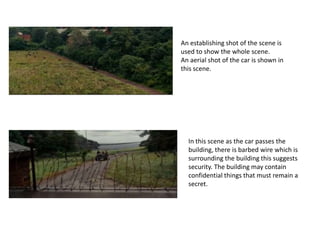 An establishing shot of the scene is
used to show the whole scene.
An aerial shot of the car is shown in
this scene.

In this scene as the car passes the
building, there is barbed wire which is
surrounding the building this suggests
security. The building may contain
confidential things that must remain a
secret.

 