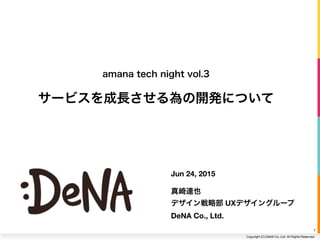 Copyright (C) DeNA Co.,Ltd. All Rights Reserved.
Jun 24, 2015
!
真崎達也
デザイン戦略部 UXデザイングループ 
DeNA Co., Ltd.
amana tech night vol.3
サービスを成長させる為の開発について
1
 