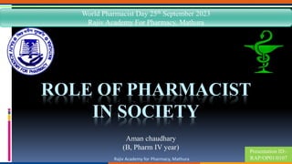 Rajiv Academy for Pharmacy, Mathura
Presentation ID:-
RAP/OP01/0107
ROLE OF PHARMACIST
IN SOCIETY
Aman chaudhary
(B, Pharm IV year)
World Pharmacist Day 25th September 2023
Rajiv Academy For Pharmacy, Mathura
 